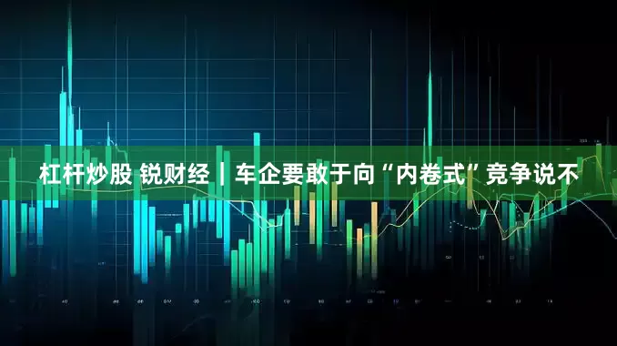 杠杆炒股 锐财经｜车企要敢于向“内卷式”竞争说不