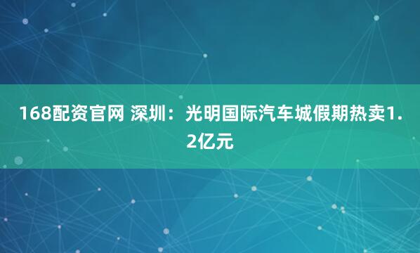 168配资官网 深圳：光明国际汽车城假期热卖1.2亿元