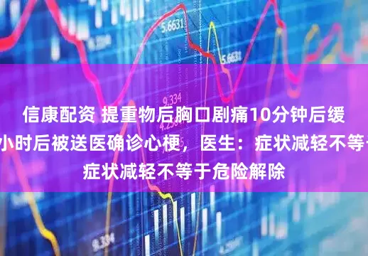 信康配资 提重物后胸口剧痛10分钟后缓解，男子8小时后被送医确诊心梗，医生：症状减轻不等于危险解除