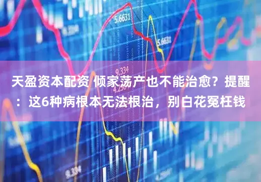 天盈资本配资 倾家荡产也不能治愈？提醒：这6种病根本无法根治，别白花冤枉钱