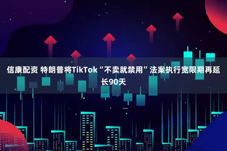 信康配资 特朗普将TikTok“不卖就禁用”法案执行宽限期再延长90天