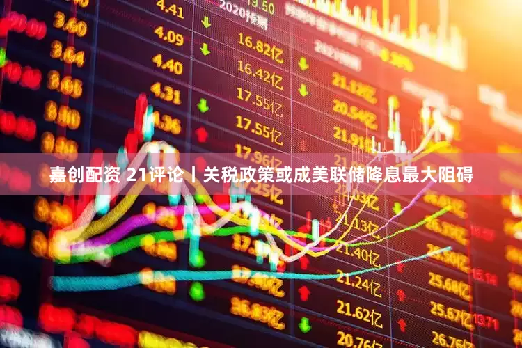 嘉创配资 21评论丨关税政策或成美联储降息最大阻碍