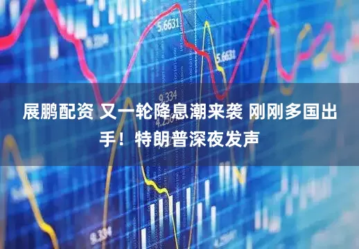 展鹏配资 又一轮降息潮来袭 刚刚多国出手！特朗普深夜发声