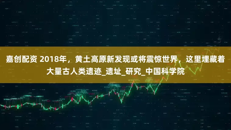 嘉创配资 2018年，黄土高原新发现或将震惊世界，这里埋藏着大量古人类遗迹_遗址_研究_中国科学院