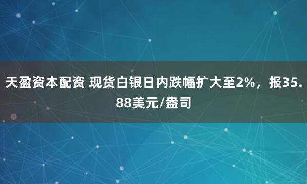 天盈资本配资 现货白银日内跌幅扩大至2%，报35.88美元/盎司