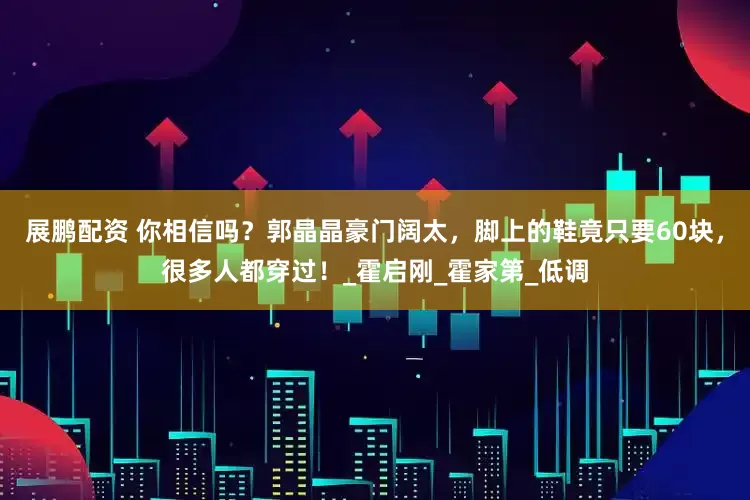 展鹏配资 你相信吗？郭晶晶豪门阔太，脚上的鞋竟只要60块，很多人都穿过！_霍启刚_霍家第_低调