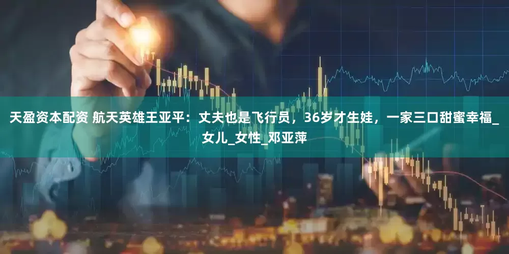 天盈资本配资 航天英雄王亚平：丈夫也是飞行员，36岁才生娃，一家三口甜蜜幸福_女儿_女性_邓亚萍