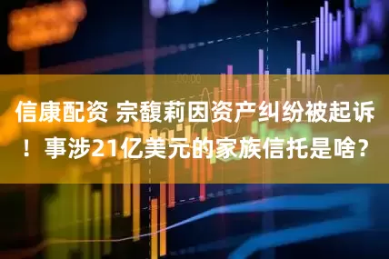 信康配资 宗馥莉因资产纠纷被起诉！事涉21亿美元的家族信托是啥？