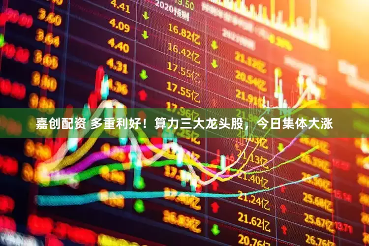 嘉创配资 多重利好！算力三大龙头股，今日集体大涨