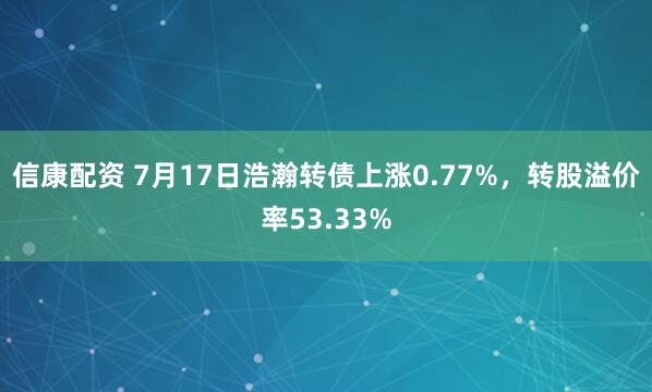 信康配资 7月17日浩瀚转债上涨0.77%，转股溢价率53.33%