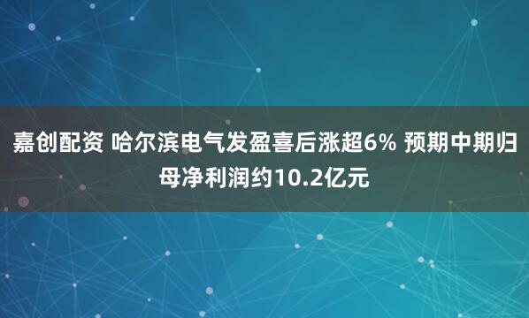 嘉创配资 哈尔滨电气发盈喜后涨超6% 预期中期归母净利润约10.2亿元