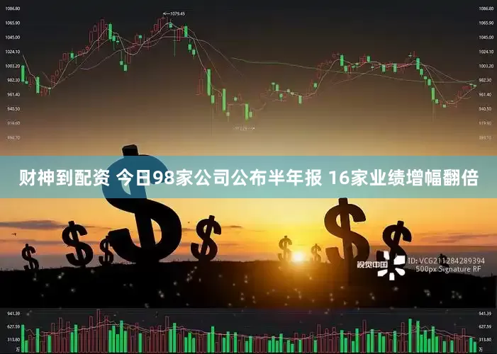 财神到配资 今日98家公司公布半年报 16家业绩增幅翻倍