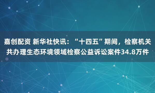 嘉创配资 新华社快讯：“十四五”期间，检察机关共办理生态环境领域检察公益诉讼案件34.8万件