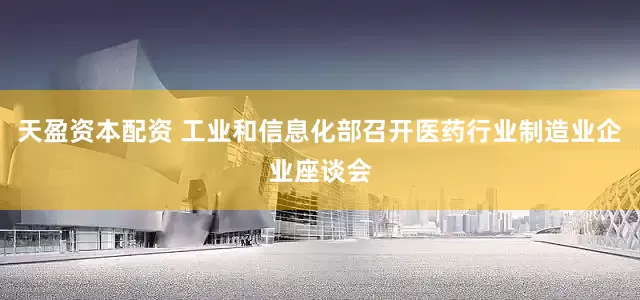 天盈资本配资 工业和信息化部召开医药行业制造业企业座谈会